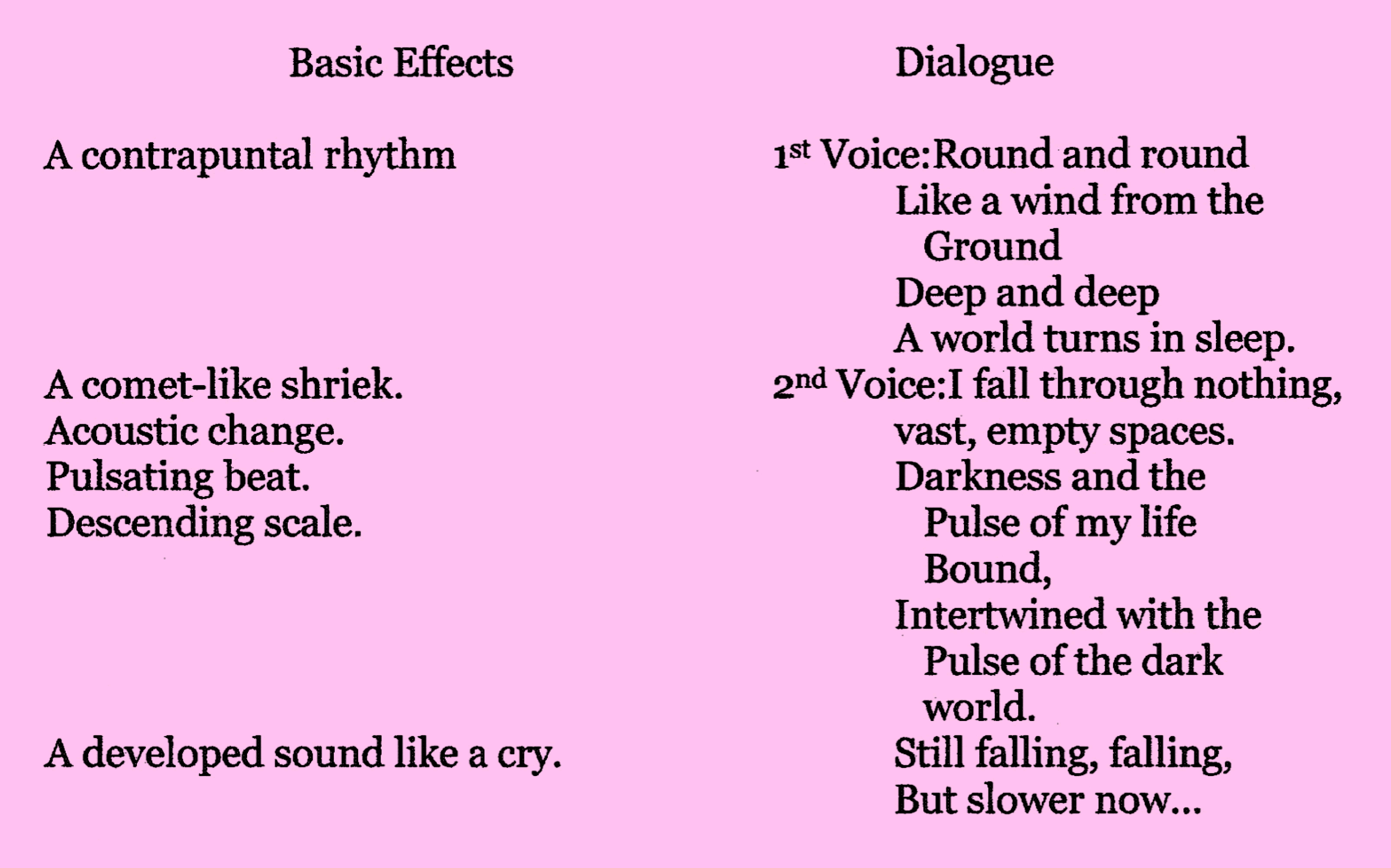 (A contrapuntal rhythm) 1st Voice: Round and round / Like a wind from the Ground / Deep and deep / A world turns in sleep. (A comet-like shriek) 2nd Voice: I fall through nothing, (Acoustic change) / vast, empty spaces. (Pulsating beat) (Descending scale) / Darkness and the pulse of my life bound, / Intertwined with the / pulse of the dark world. (A developed sound like a cry) Still falling, falling, / But slower now...